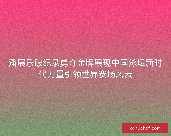 潘展乐破纪录勇夺金牌展现中国泳坛新时代力量引领世界赛场风云 潘展乐破纪录勇夺金牌展现中国泳坛新时代力量引领世界赛场风云