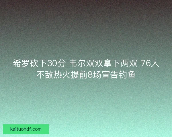 希罗砍下30分 韦尔双双拿下两双 76人不敌热火提前8场宣告钓鱼 希罗砍下30分 韦尔双双拿下两双 76人不敌热火提前8场宣告钓鱼