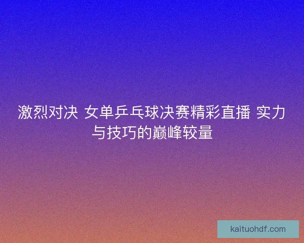 激烈对决 女单乒乓球决赛精彩直播 实力与技巧的巅峰较量