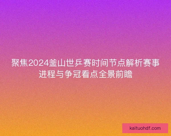 聚焦2024釜山世乒赛时间节点解析赛事进程与争冠看点全景前瞻
