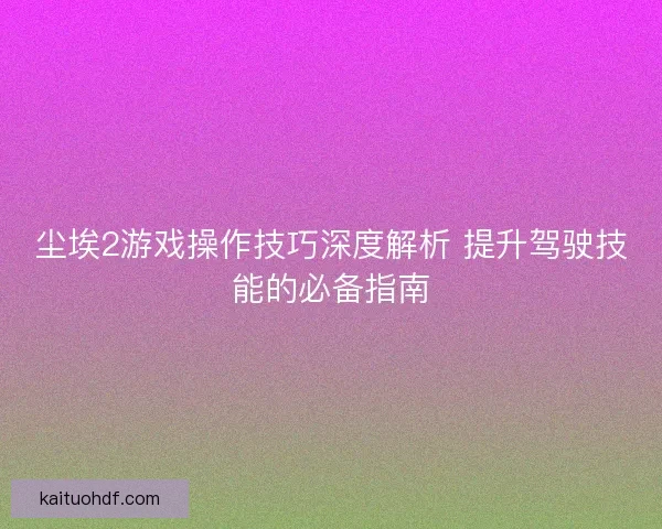 尘埃2游戏操作技巧深度解析 提升驾驶技能的必备指南