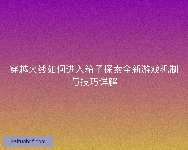 穿越火线如何进入箱子探索全新游戏机制与技巧详解