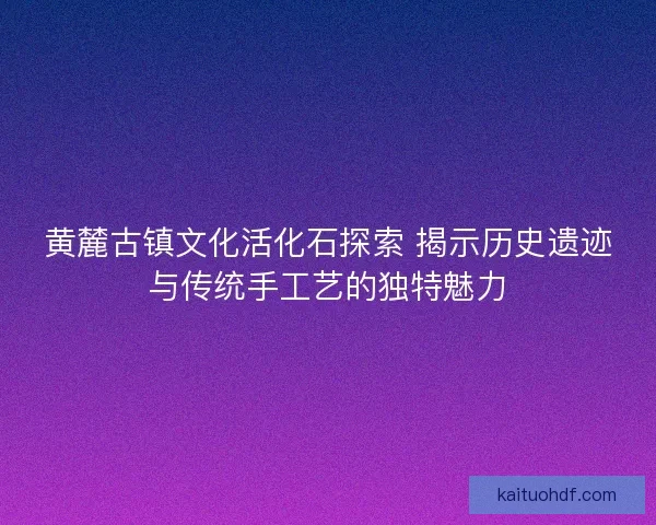 黄麓古镇文化活化石探索 揭示历史遗迹与传统手工艺的独特魅力