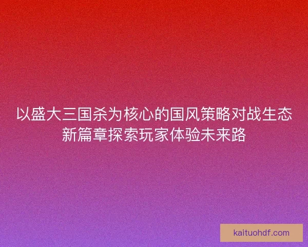 以盛大三国杀为核心的国风策略对战生态新篇章探索玩家体验未来路