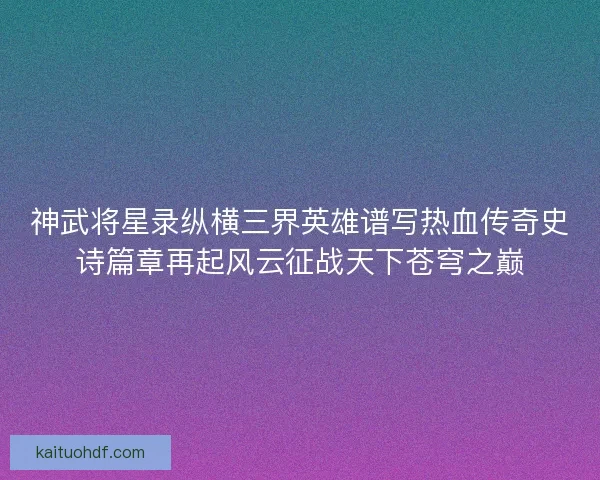 神武将星录纵横三界英雄谱写热血传奇史诗篇章再起风云征战天下苍穹之巅