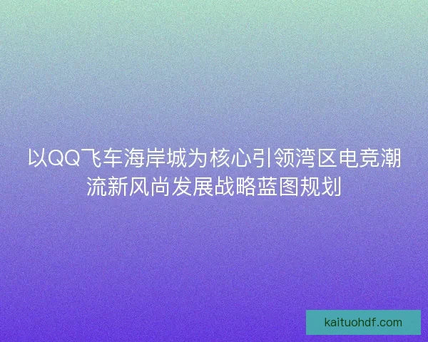以QQ飞车海岸城为核心引领湾区电竞潮流新风尚发展战略蓝图规划