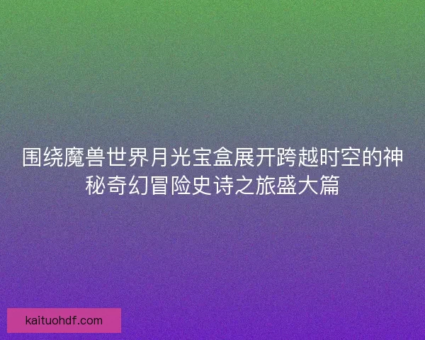 围绕魔兽世界月光宝盒展开跨越时空的神秘奇幻冒险史诗之旅盛大篇
