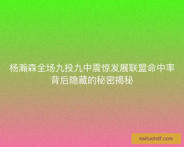 杨瀚森全场九投九中震惊发展联盟命中率背后隐藏的秘密揭秘