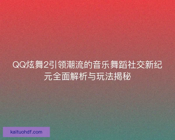 QQ炫舞2引领潮流的音乐舞蹈社交新纪元全面解析与玩法揭秘
