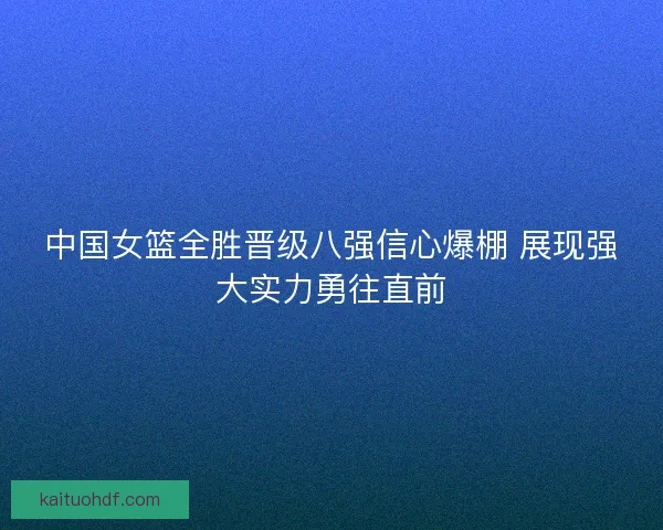 中国女篮全胜晋级八强信心爆棚 展现强大实力勇往直前