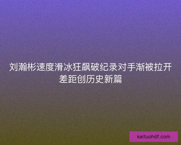 刘瀚彬速度滑冰狂飙破纪录对手渐被拉开差距创历史新篇 刘瀚彬速度滑冰狂飙破纪录对手渐被拉开差距创历史新篇