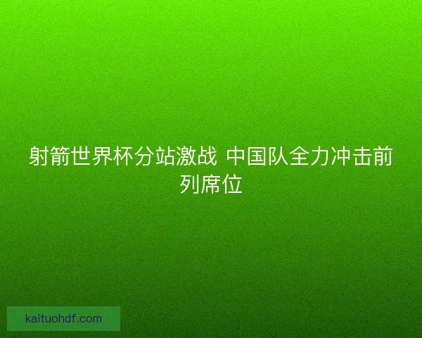 射箭世界杯分站激战 中国队全力冲击前列席位 射箭世界杯分站激战 中国队全力冲击前列席位