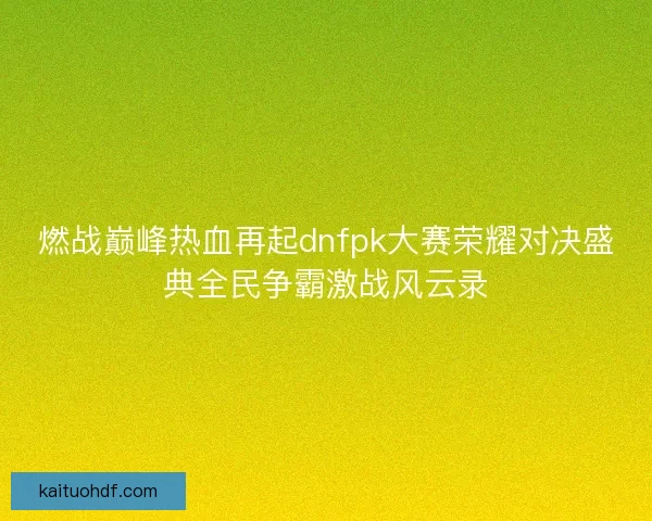 燃战巅峰热血再起dnfpk大赛荣耀对决盛典全民争霸激战风云录