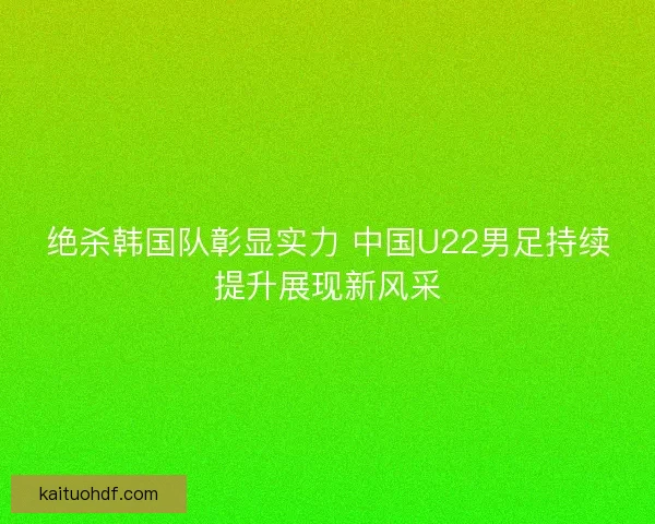 绝杀韩国队彰显实力 中国U22男足持续提升展现新风采