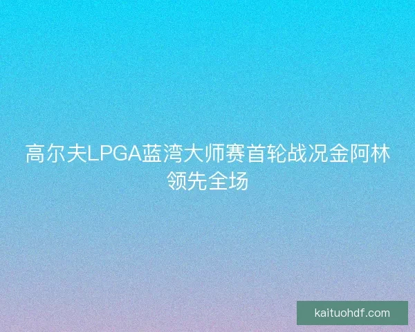 高尔夫LPGA蓝湾大师赛首轮战况金阿林领先全场