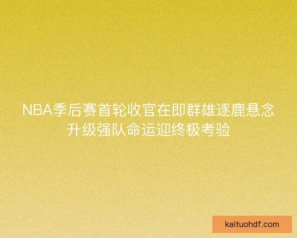 NBA季后赛首轮收官在即群雄逐鹿悬念升级强队命运迎终极考验