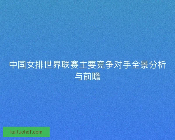 中国女排世界联赛主要竞争对手全景分析与前瞻