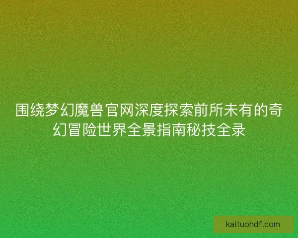 围绕梦幻魔兽官网深度探索前所未有的奇幻冒险世界全景指南秘技全录