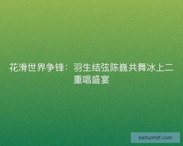 花滑世界争锋：羽生结弦陈巍共舞冰上二重唱盛宴