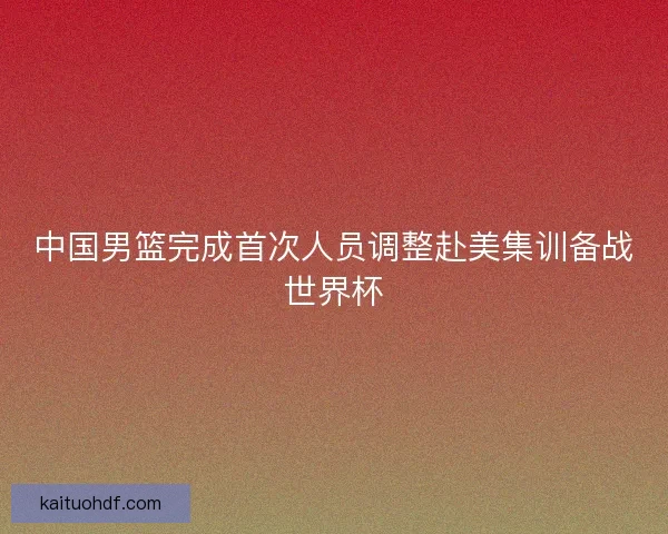 中国男篮完成首次人员调整赴美集训备战世界杯
