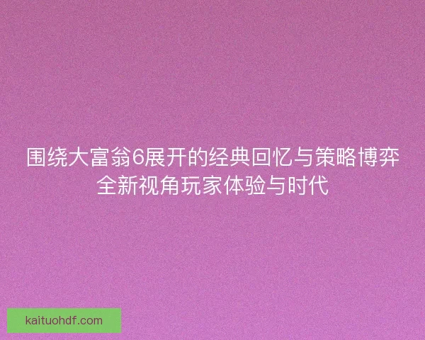 围绕大富翁6展开的经典回忆与策略博弈全新视角玩家体验与时代