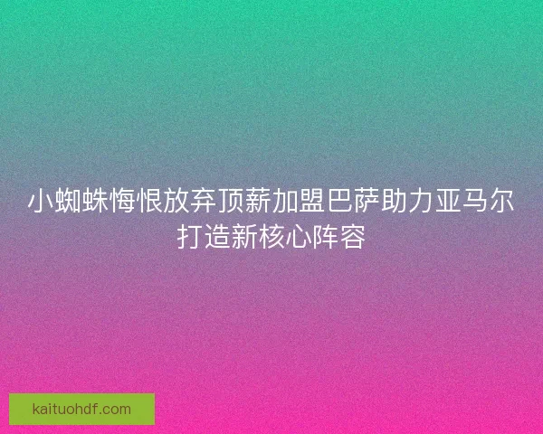 小蜘蛛悔恨放弃顶薪加盟巴萨助力亚马尔打造新核心阵容