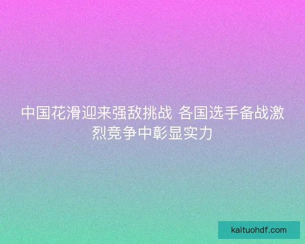 中国花滑迎来强敌挑战 各国选手备战激烈竞争中彰显实力