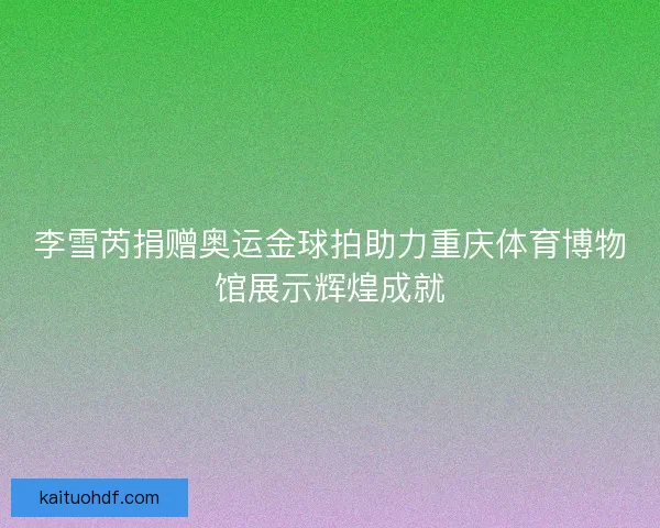 李雪芮捐赠奥运金球拍助力重庆体育博物馆展示辉煌成就