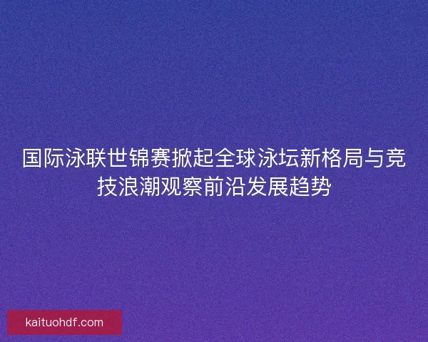 国际泳联世锦赛掀起全球泳坛新格局与竞技浪潮观察前沿发展趋势