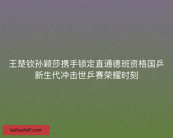 王楚钦孙颖莎携手锁定直通德班资格国乒新生代冲击世乒赛荣耀时刻