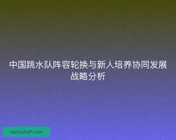 中国跳水队阵容轮换与新人培养协同发展战略分析
